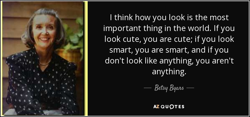 I think how you look is the most important thing in the world. If you look cute, you are cute; if you look smart, you are smart, and if you don't look like anything, you aren't anything. - Betsy Byars