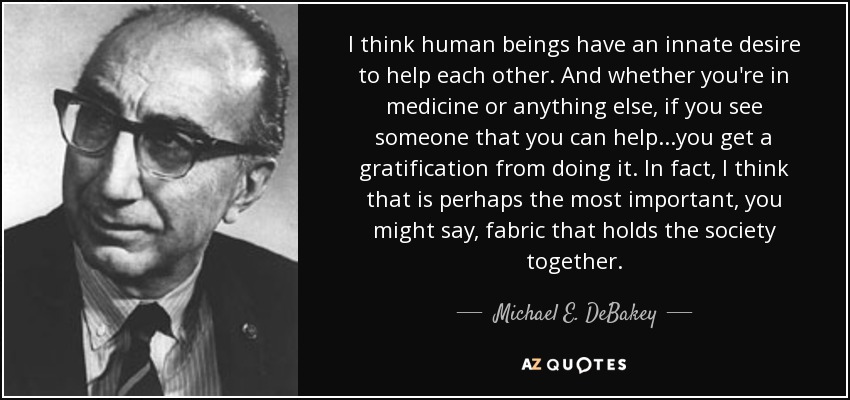 I think human beings have an innate desire to help each other. And whether you're in medicine or anything else, if you see someone that you can help...you get a gratification from doing it. In fact, I think that is perhaps the most important, you might say, fabric that holds the society together. - Michael E. DeBakey