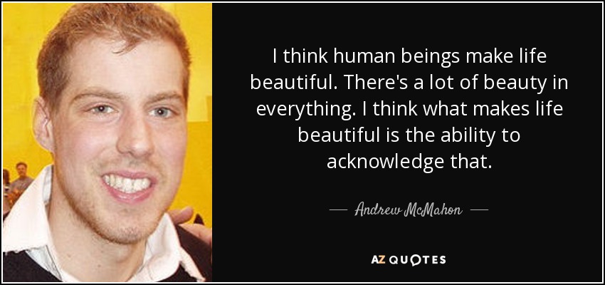I think human beings make life beautiful. There's a lot of beauty in everything. I think what makes life beautiful is the ability to acknowledge that. - Andrew McMahon