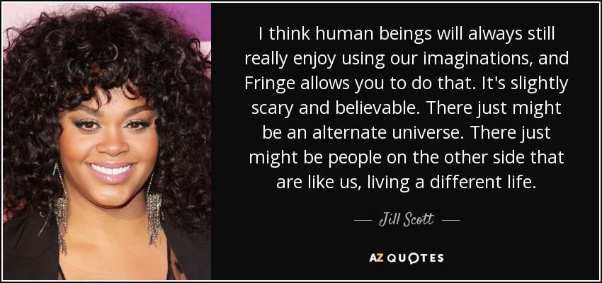 I think human beings will always still really enjoy using our imaginations, and Fringe allows you to do that. It's slightly scary and believable. There just might be an alternate universe. There just might be people on the other side that are like us, living a different life. - Jill Scott