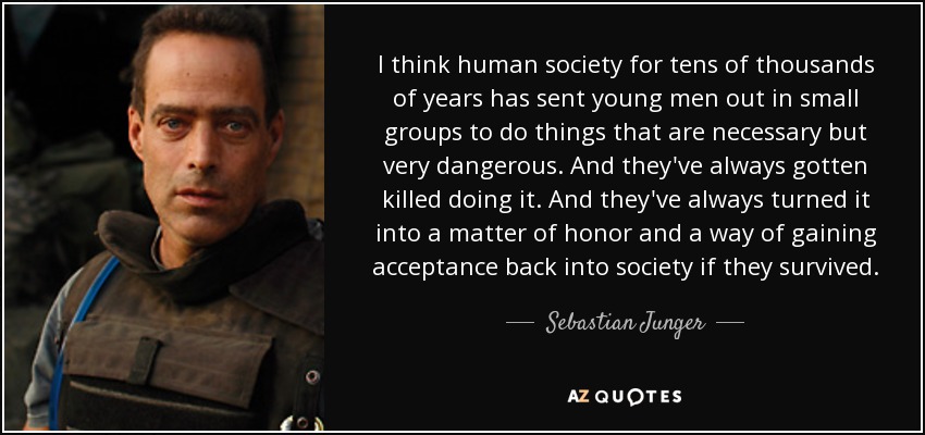 I think human society for tens of thousands of years has sent young men out in small groups to do things that are necessary but very dangerous. And they've always gotten killed doing it. And they've always turned it into a matter of honor and a way of gaining acceptance back into society if they survived. - Sebastian Junger