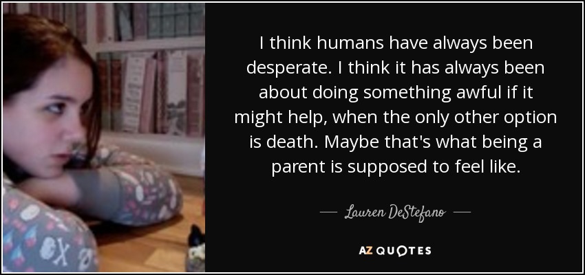 I think humans have always been desperate. I think it has always been about doing something awful if it might help, when the only other option is death. Maybe that's what being a parent is supposed to feel like. - Lauren DeStefano