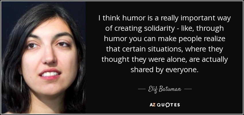 I think humor is a really important way of creating solidarity - like, through humor you can make people realize that certain situations, where they thought they were alone, are actually shared by everyone. - Elif Batuman