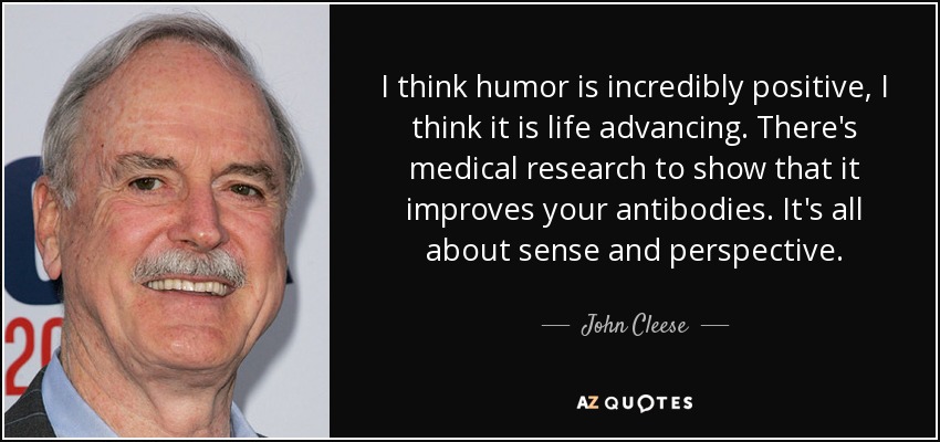 I think humor is incredibly positive, I think it is life advancing. There's medical research to show that it improves your antibodies. It's all about sense and perspective. - John Cleese
