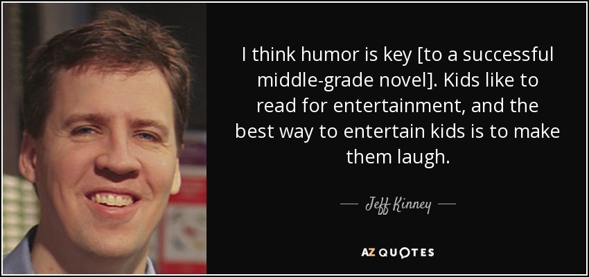 I think humor is key [to a successful middle-grade novel]. Kids like to read for entertainment, and the best way to entertain kids is to make them laugh. - Jeff Kinney