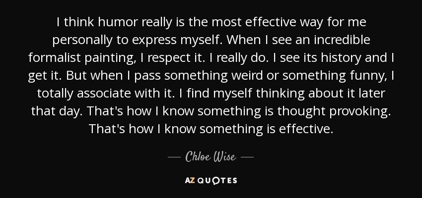 I think humor really is the most effective way for me personally to express myself. When I see an incredible formalist painting, I respect it. I really do. I see its history and I get it. But when I pass something weird or something funny, I totally associate with it. I find myself thinking about it later that day. That's how I know something is thought provoking. That's how I know something is effective. - Chloe Wise
