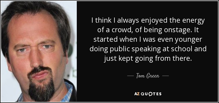 I think I always enjoyed the energy of a crowd, of being onstage. It started when I was even younger doing public speaking at school and just kept going from there. - Tom Green