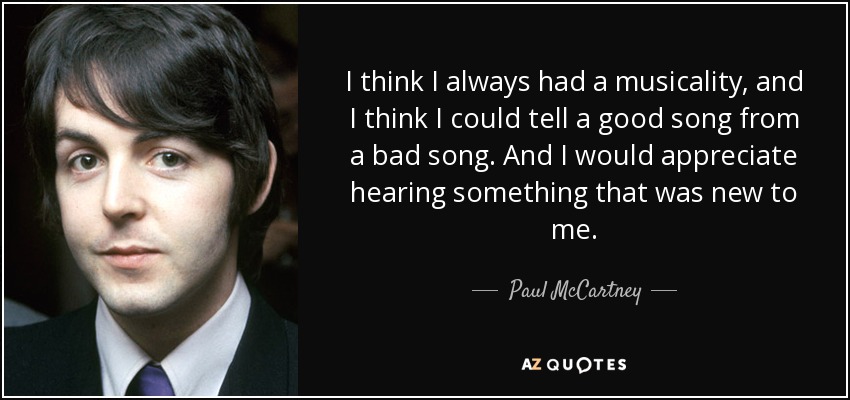 I think I always had a musicality, and I think I could tell a good song from a bad song. And I would appreciate hearing something that was new to me. - Paul McCartney