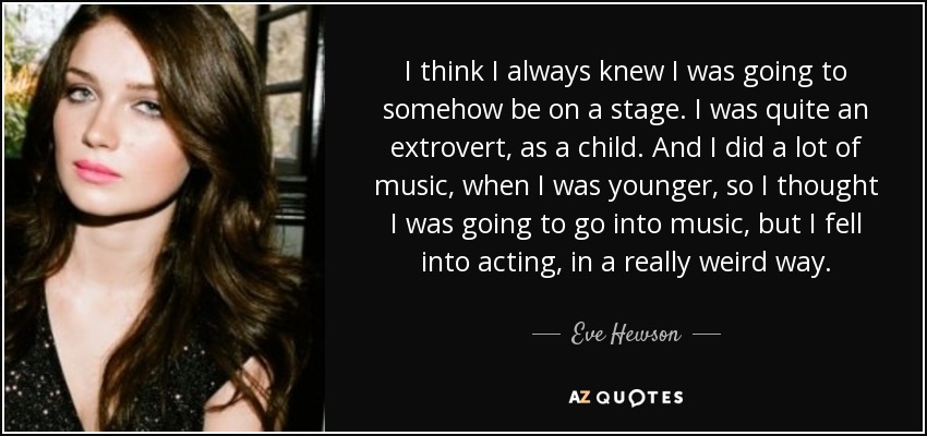 I think I always knew I was going to somehow be on a stage. I was quite an extrovert, as a child. And I did a lot of music, when I was younger, so I thought I was going to go into music, but I fell into acting, in a really weird way. - Eve Hewson