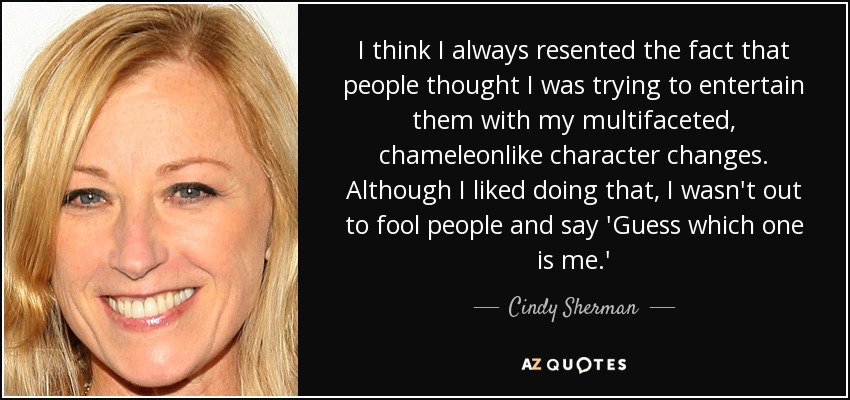 I think I always resented the fact that people thought I was trying to entertain them with my multifaceted, chameleonlike character changes. Although I liked doing that, I wasn't out to fool people and say 'Guess which one is me.' - Cindy Sherman