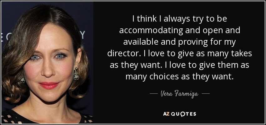 I think I always try to be accommodating and open and available and proving for my director. I love to give as many takes as they want. I love to give them as many choices as they want. - Vera Farmiga