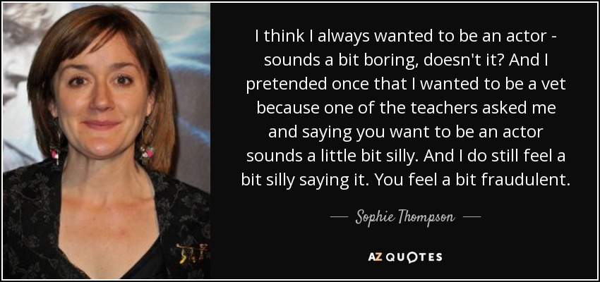 I think I always wanted to be an actor - sounds a bit boring, doesn't it? And I pretended once that I wanted to be a vet because one of the teachers asked me and saying you want to be an actor sounds a little bit silly. And I do still feel a bit silly saying it. You feel a bit fraudulent. - Sophie Thompson