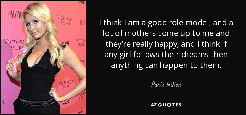 I think I am a good role model, and a lot of mothers come up to me and they're really happy, and I think if any girl follows their dreams then anything can happen to them. - Paris Hilton