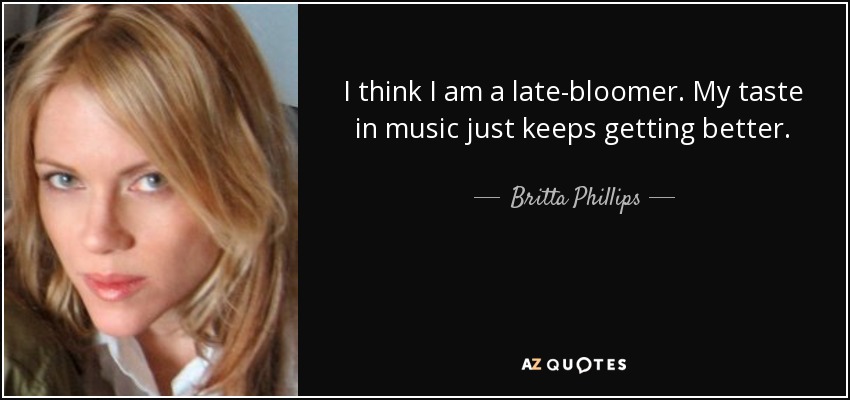 I think I am a late-bloomer. My taste in music just keeps getting better. - Britta Phillips