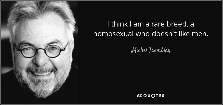 I think I am a rare breed, a homosexual who doesn't like men. - Michel Tremblay