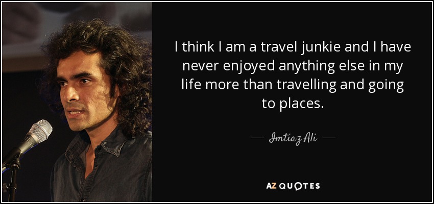 I think I am a travel junkie and I have never enjoyed anything else in my life more than travelling and going to places. - Imtiaz Ali
