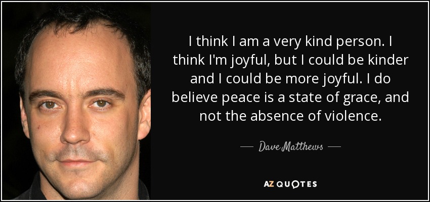 I think I am a very kind person. I think I'm joyful, but I could be kinder and I could be more joyful. I do believe peace is a state of grace, and not the absence of violence. - Dave Matthews