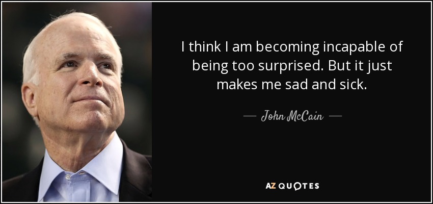 I think I am becoming incapable of being too surprised. But it just makes me sad and sick. - John McCain