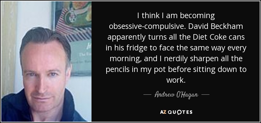 I think I am becoming obsessive-compulsive. David Beckham apparently turns all the Diet Coke cans in his fridge to face the same way every morning, and I nerdily sharpen all the pencils in my pot before sitting down to work. - Andrew O'Hagan