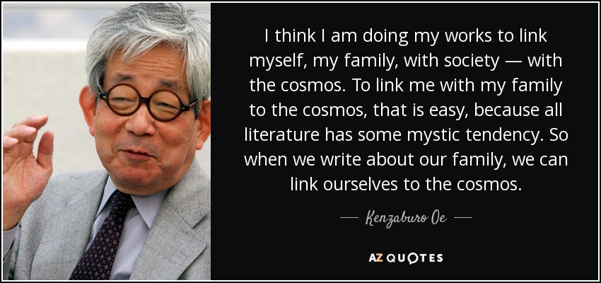 I think I am doing my works to link myself, my family, with society — with the cosmos. To link me with my family to the cosmos, that is easy, because all literature has some mystic tendency. So when we write about our family, we can link ourselves to the cosmos. - Kenzaburo Oe