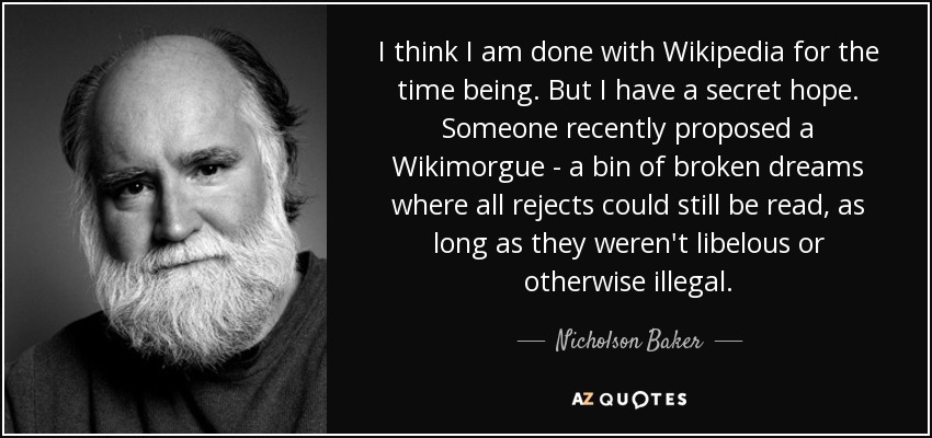 I think I am done with Wikipedia for the time being. But I have a secret hope. Someone recently proposed a Wikimorgue - a bin of broken dreams where all rejects could still be read, as long as they weren't libelous or otherwise illegal. - Nicholson Baker