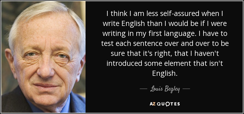 I think I am less self-assured when I write English than I would be if I were writing in my first language. I have to test each sentence over and over to be sure that it's right, that I haven't introduced some element that isn't English. - Louis Begley
