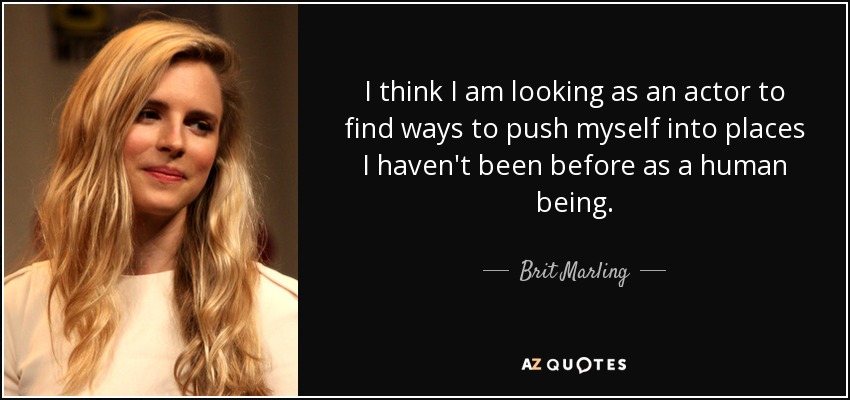 I think I am looking as an actor to find ways to push myself into places I haven't been before as a human being. - Brit Marling