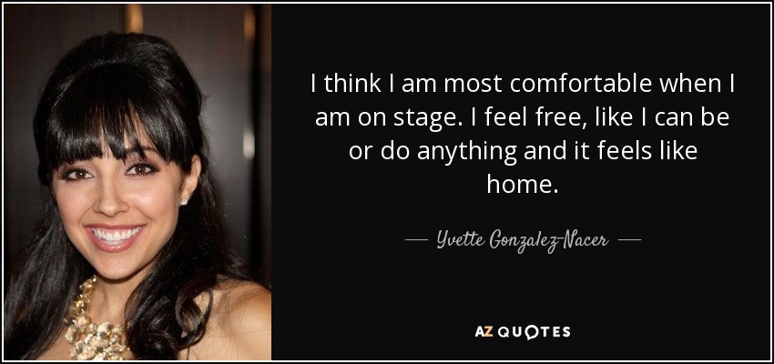 I think I am most comfortable when I am on stage. I feel free, like I can be or do anything and it feels like home. - Yvette Gonzalez-Nacer
