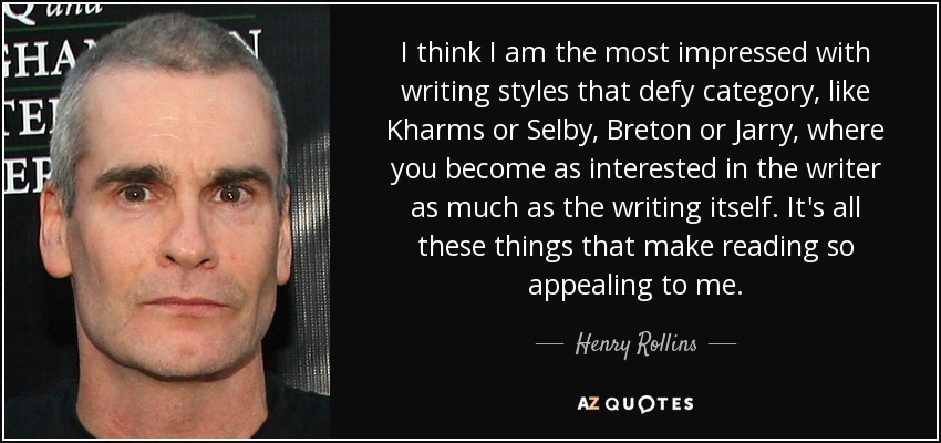 I think I am the most impressed with writing styles that defy category, like Kharms or Selby, Breton or Jarry, where you become as interested in the writer as much as the writing itself. It's all these things that make reading so appealing to me. - Henry Rollins