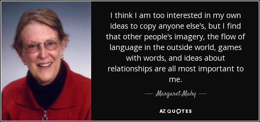 I think I am too interested in my own ideas to copy anyone else's, but I find that other people's imagery, the flow of language in the outside world, games with words, and ideas about relationships are all most important to me. - Margaret Mahy