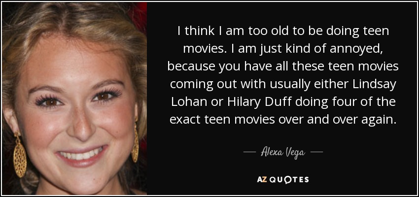 I think I am too old to be doing teen movies. I am just kind of annoyed, because you have all these teen movies coming out with usually either Lindsay Lohan or Hilary Duff doing four of the exact teen movies over and over again. - Alexa Vega