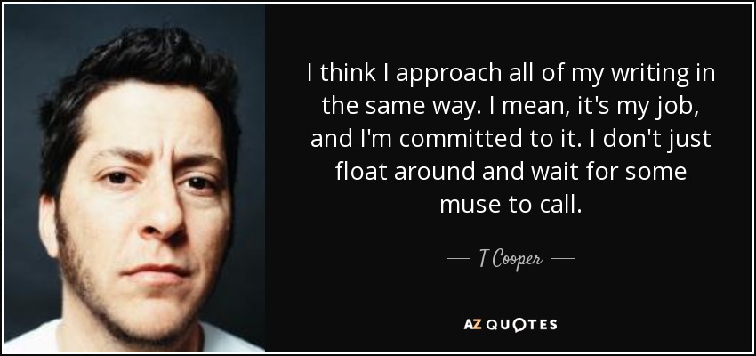I think I approach all of my writing in the same way. I mean, it's my job, and I'm committed to it. I don't just float around and wait for some muse to call. - T Cooper