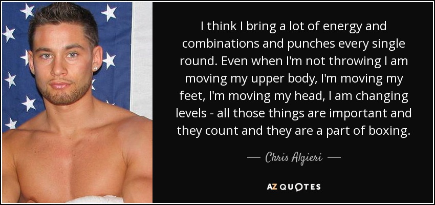 I think I bring a lot of energy and combinations and punches every single round. Even when I'm not throwing I am moving my upper body, I'm moving my feet, I'm moving my head, I am changing levels - all those things are important and they count and they are a part of boxing. - Chris Algieri