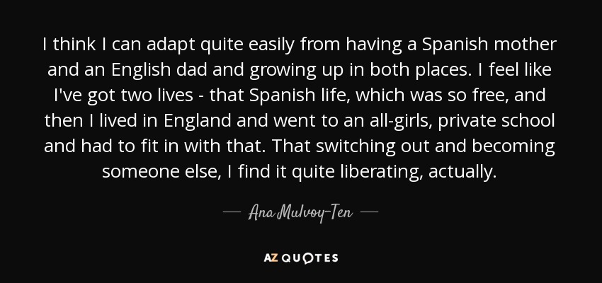 I think I can adapt quite easily from having a Spanish mother and an English dad and growing up in both places. I feel like I've got two lives - that Spanish life, which was so free, and then I lived in England and went to an all-girls, private school and had to fit in with that. That switching out and becoming someone else, I find it quite liberating, actually. - Ana Mulvoy-Ten