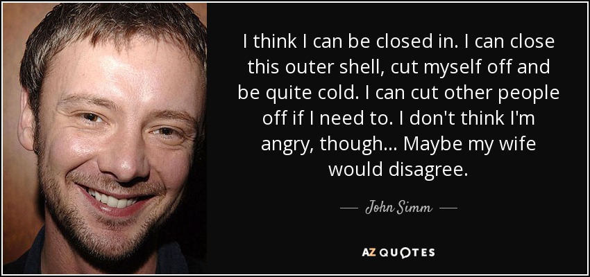 I think I can be closed in. I can close this outer shell, cut myself off and be quite cold. I can cut other people off if I need to. I don't think I'm angry, though... Maybe my wife would disagree. - John Simm