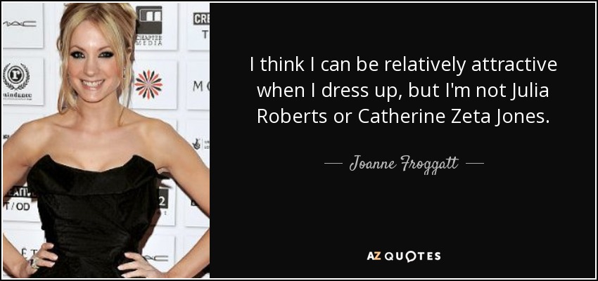 I think I can be relatively attractive when I dress up, but I'm not Julia Roberts or Catherine Zeta Jones. - Joanne Froggatt