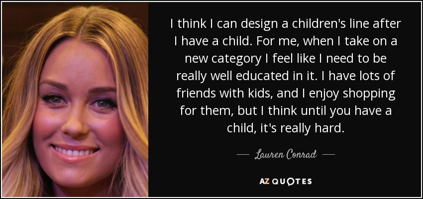 I think I can design a children's line after I have a child. For me, when I take on a new category I feel like I need to be really well educated in it. I have lots of friends with kids, and I enjoy shopping for them, but I think until you have a child, it's really hard. - Lauren Conrad