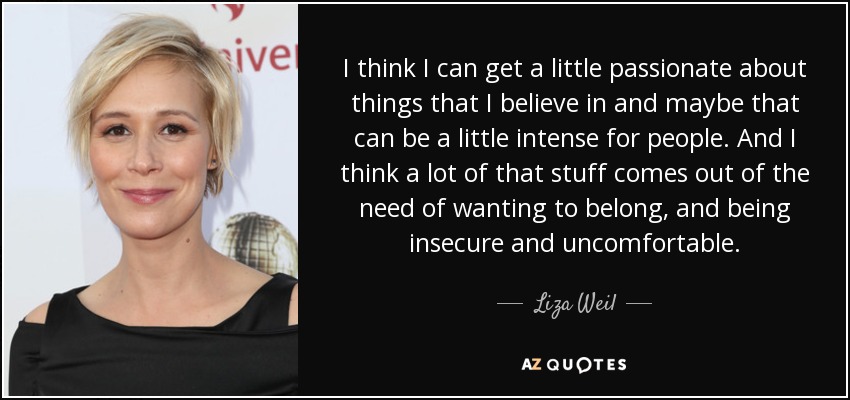 I think I can get a little passionate about things that I believe in and maybe that can be a little intense for people. And I think a lot of that stuff comes out of the need of wanting to belong, and being insecure and uncomfortable. - Liza Weil