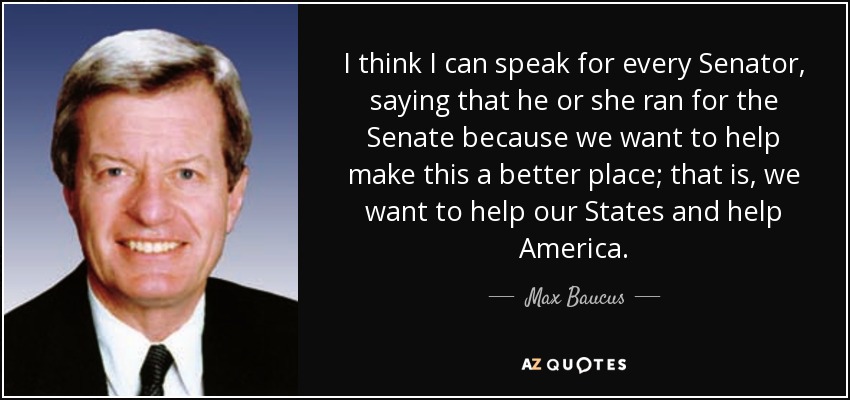 I think I can speak for every Senator, saying that he or she ran for the Senate because we want to help make this a better place; that is, we want to help our States and help America. - Max Baucus