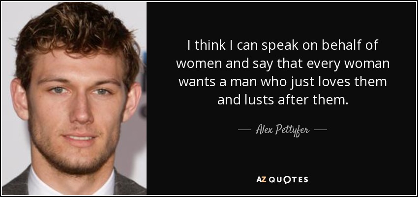 I think I can speak on behalf of women and say that every woman wants a man who just loves them and lusts after them. - Alex Pettyfer
