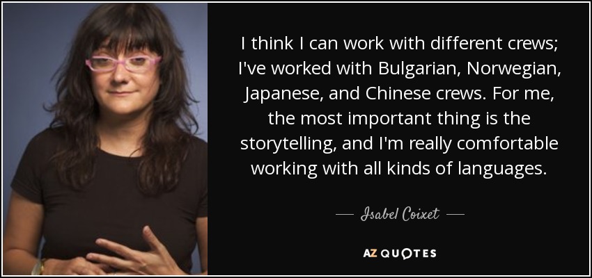I think I can work with different crews; I've worked with Bulgarian, Norwegian, Japanese, and Chinese crews. For me, the most important thing is the storytelling, and I'm really comfortable working with all kinds of languages. - Isabel Coixet