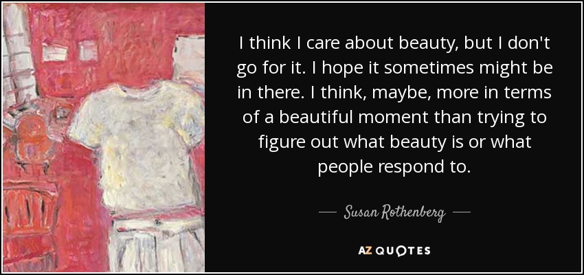 I think I care about beauty, but I don't go for it. I hope it sometimes might be in there. I think, maybe, more in terms of a beautiful moment than trying to figure out what beauty is or what people respond to. - Susan Rothenberg