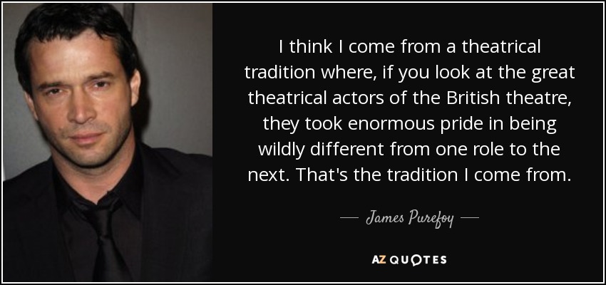 I think I come from a theatrical tradition where, if you look at the great theatrical actors of the British theatre, they took enormous pride in being wildly different from one role to the next. That's the tradition I come from. - James Purefoy