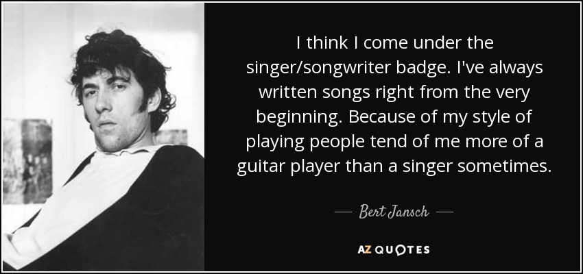 I think I come under the singer/songwriter badge. I've always written songs right from the very beginning. Because of my style of playing people tend of me more of a guitar player than a singer sometimes. - Bert Jansch