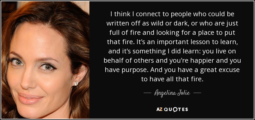 I think I connect to people who could be written off as wild or dark, or who are just full of fire and looking for a place to put that fire. It's an important lesson to learn, and it's something I did learn: you live on behalf of others and you're happier and you have purpose. And you have a great excuse to have all that fire. - Angelina Jolie