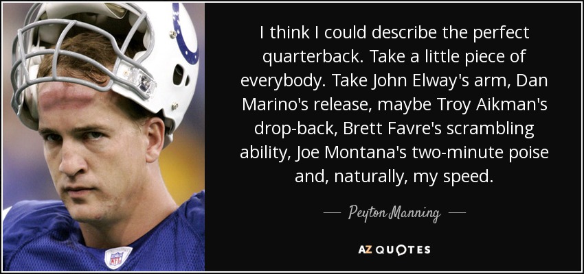 I think I could describe the perfect quarterback. Take a little piece of everybody. Take John Elway's arm, Dan Marino's release, maybe Troy Aikman's drop-back, Brett Favre's scrambling ability, Joe Montana's two-minute poise and, naturally, my speed. - Peyton Manning