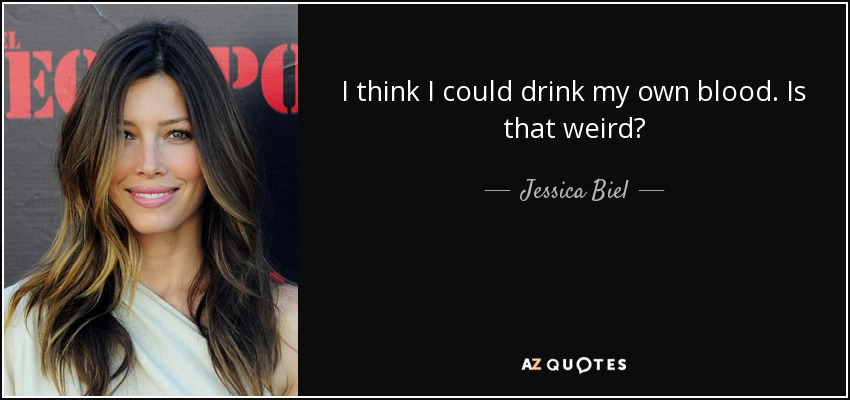 I think I could drink my own blood. Is that weird? - Jessica Biel
