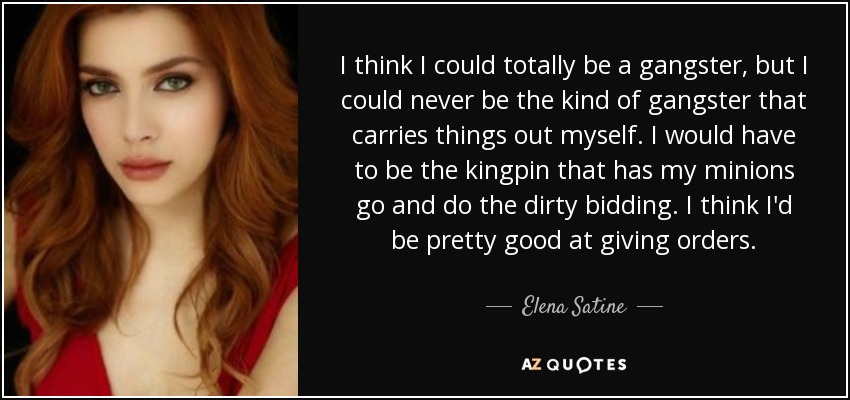 I think I could totally be a gangster, but I could never be the kind of gangster that carries things out myself. I would have to be the kingpin that has my minions go and do the dirty bidding. I think I'd be pretty good at giving orders. - Elena Satine