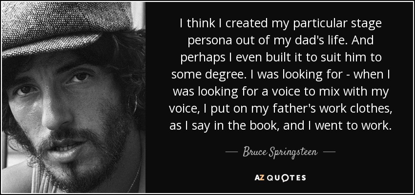 I think I created my particular stage persona out of my dad's life. And perhaps I even built it to suit him to some degree. I was looking for - when I was looking for a voice to mix with my voice, I put on my father's work clothes, as I say in the book, and I went to work. - Bruce Springsteen