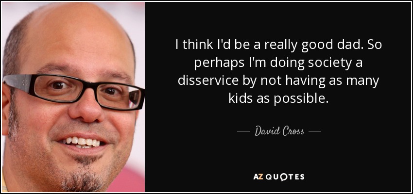 I think I'd be a really good dad. So perhaps I'm doing society a disservice by not having as many kids as possible. - David Cross